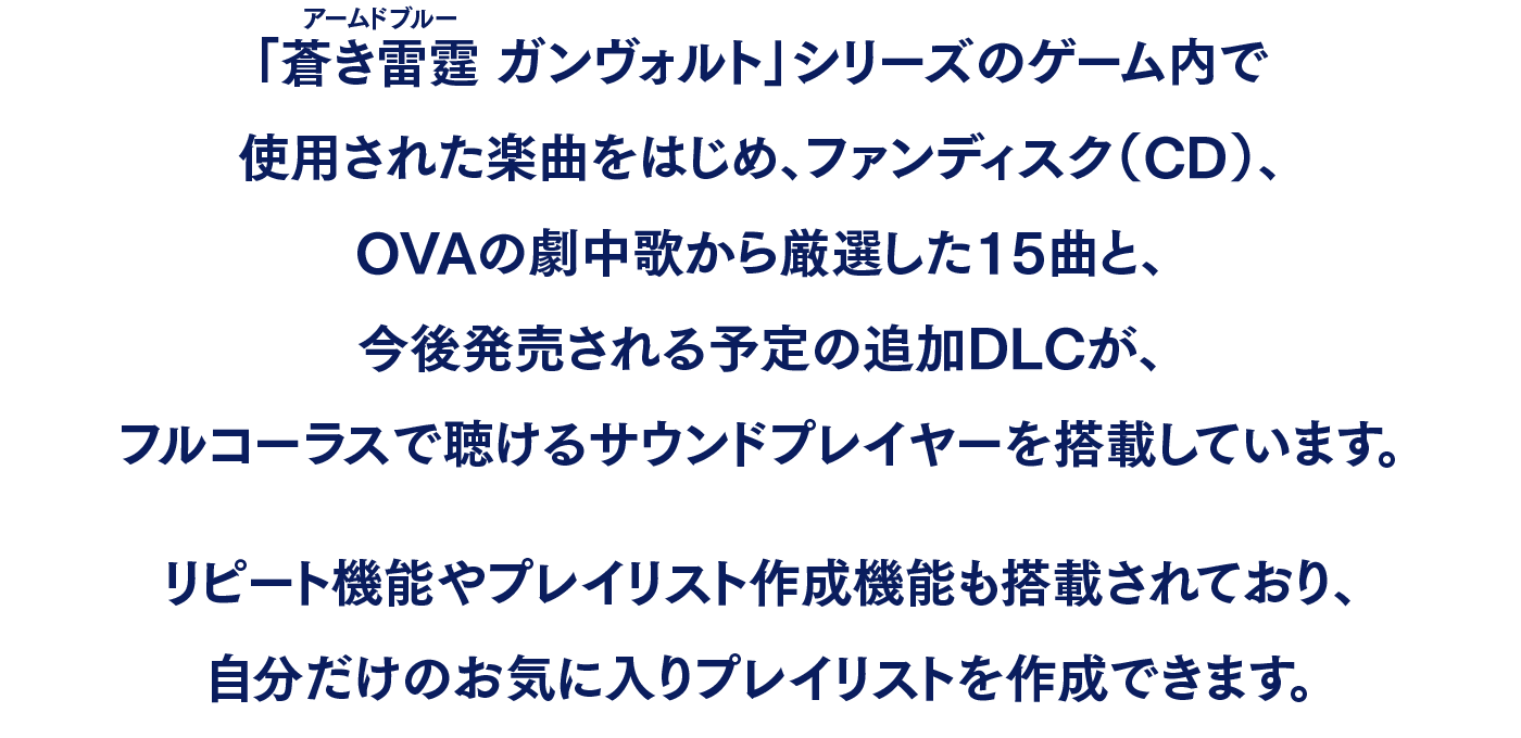 「蒼き雷霆（アームドブルー） ガンヴォルト」シリーズのゲーム内で使用された楽曲をはじめ、ファンディスク（CD）、OVAの劇中歌から厳選した15曲と、今後発売される予定の追加DLCが、フルコーラスで聴けるサウンドプレイヤーを搭載しています。