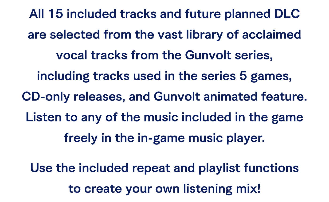All 15 included tracks and future planned DLC are selected from the vast library of acclaimed vocal tracks from the Gunvolt series, including tracks used in the series 5 games, CD-only releases, and Gunvolt animated feature. Listen to any of the music included in the game freely in the in-game music player.