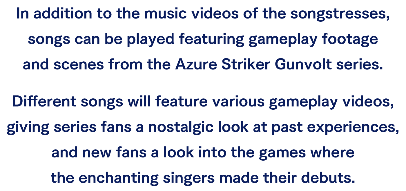 In addition to the music videos of the songstresses, songs can be played featuring gameplay footage and scenes from the Azure Striker Gunvolt series.