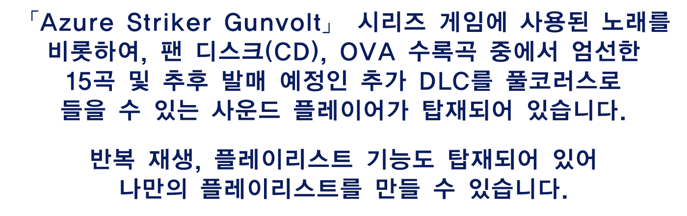 「Azure Striker Gunvolt」 시리즈 게임에 사용된 노래를 비롯하여, 팬 디스크(CD), OVA 수록곡 중에서 엄선한 15곡 및 추후 발매 예정인 추가 DLC를 풀코러스로 들을 수 있는 사운드 플레이어가 탑재되어 있습니다.