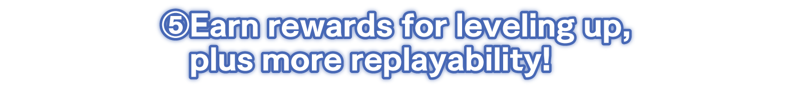 ⑤Earn rewards for leveling up, plus more replayability!