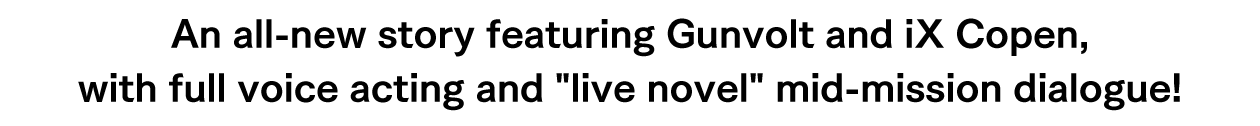 An all-new story featuring Gunvolt and iX Copen, with full voice acting and live novel mid-mission dialogue!