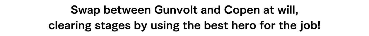 Swap between Gunvolt and Copen at will, clearing stages by using the best hero for the job!