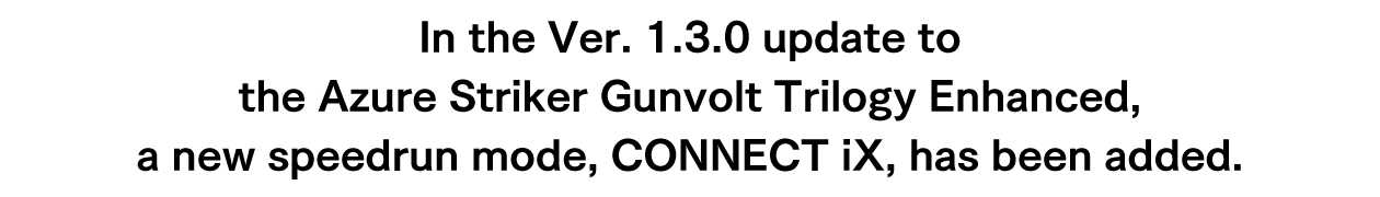 In the Ver. 1.3.0 update to the Azure Striker Gunvolt Trilogy Enhanced, a new speedrun mode, CONNECT iX, has been added.