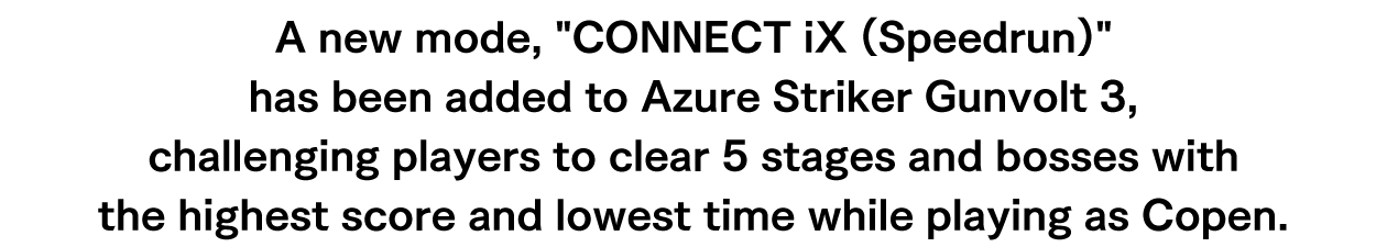 A new mode, CONNECT iX (Speedrun) has been added to Azure Striker Gunvolt 3, challenging players to clear 5 stages and bosses with the highest score and lowest time while playing as Copen.