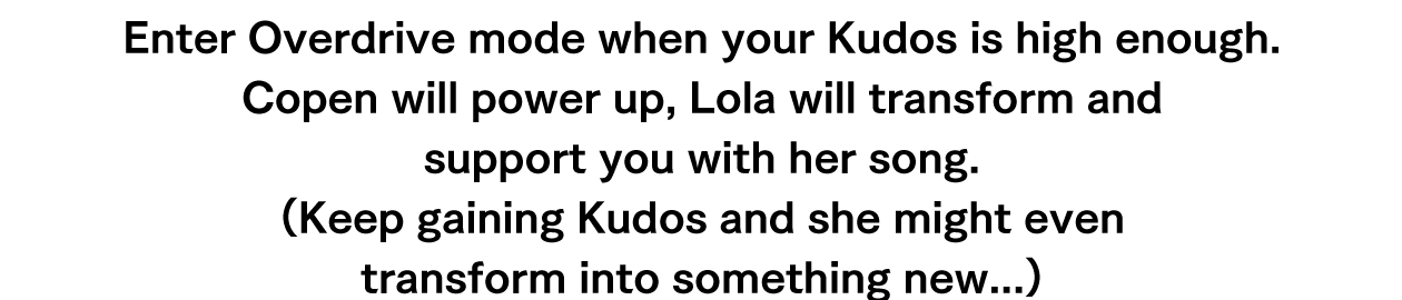 Enter Overdrive mode when your Kudos is high enough. Copen will power up, Lola will transform and support you with her song.(Keep gaining Kudos and she might even transform into something new...)