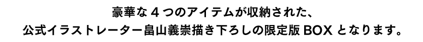 豪華な4つのアイテムが収納された、公式イラストレーター畠山義崇描き下ろしの限定版BOXとなります。