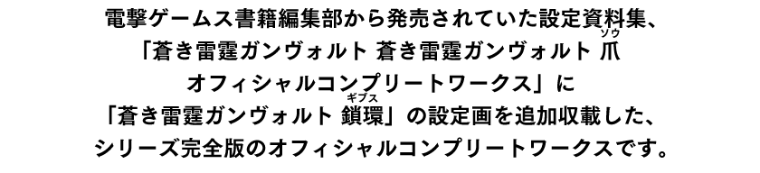 電撃ゲームス書籍編集部から発売されていた設定資料集、「蒼き雷霆ガンヴォルト 蒼き雷霆ガンヴォルト 爪 オフィシャルコンプリートワークス」に「蒼き雷霆ガンヴォルト 鎖環」の設定画を追加収載した、シリーズ完全版のオフィシャルコンプリートワークスです。