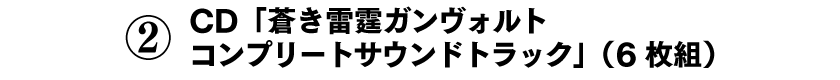 ②CD「蒼き雷霆ガンヴォルト コンプリートサウンドトラック」（6枚組）