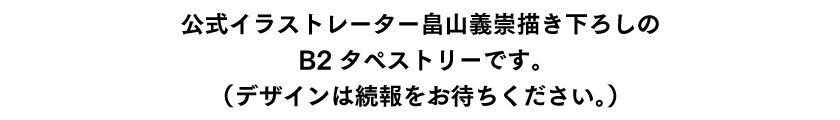 公式イラストレーター畠山義崇描き下ろしのB2タペストリーです。（デザインは続報をお待ちください。）