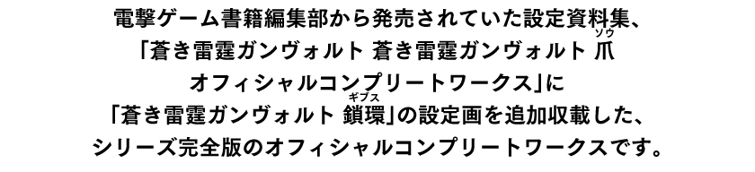 電撃ゲームス書籍編集部から発売されていた設定資料集、「蒼き雷霆ガンヴォルト 蒼き雷霆ガンヴォルト 爪 オフィシャルコンプリートワークス」に「蒼き雷霆ガンヴォルト 鎖環」の設定画を追加収載した、シリーズ完全版のオフィシャルコンプリートワークスです。