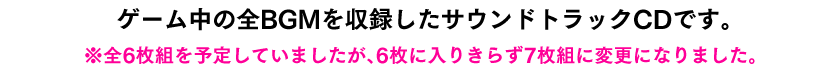 ゲーム中の全BGMを収載したサウンドトラックCDです。※全6枚組を予定していましたが、6枚に入りきらず7枚組に変更になりました。 