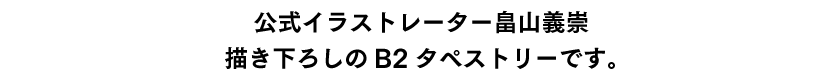 公式イラストレーター畠山義崇描き下ろしのB2タペストリーです。（デザインは続報をお待ちください。）