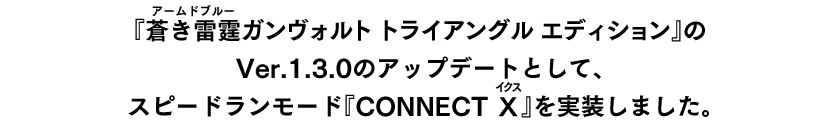 『『トライアングルエディション』が発売されている全てのプラットフォーム向けに、大型無償アップデートとして2026年2月3日に『蒼き雷霆（ルビ：アームドブルー） ガンヴォルト コネクトイクス』が追加されました。