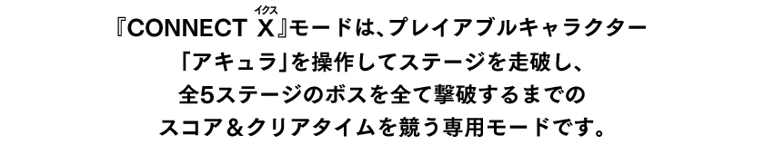 ステージは『蒼き雷霆（ルビ：アームドブルー） ガンヴォルト 鎖環（ルビ：ギブス）』の前半ステージをベースにしており、操作キャラは『白き鋼鉄のX（ルビ：イクス）2』のアキュラをベースにカスタマイズした本モードオリジナルの性能となっています。
