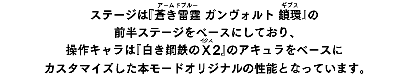 ステージは『蒼き雷霆（ルビ：アームドブルー） ガンヴォルト 鎖環（ルビ：ギブス）』の前半ステージをベースにしており、操作キャラは『白き鋼鉄のX（ルビ：イクス）2』のアキュラをベースにカスタマイズした本モードオリジナルの性能となっています。