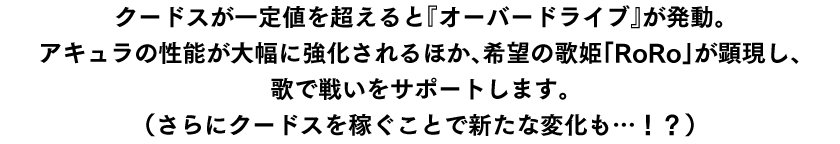 クードスが一定値を超えると『オーバードライブ』が発動。アキュラの性能が大幅に強化されるほか、希望の歌姫「RoRo」が顕現し、歌で戦いをサポートします。（さらにクードスを稼ぐことで新たな変化も…！？）
