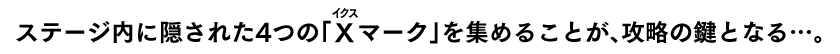 ステージ内に隠された4つの「X（ルビ：イクス）マーク」を集めることが、攻略の鍵となる…。