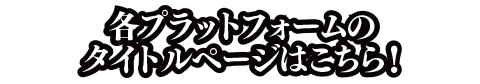各プラットフォームのタイトルページはこちら！