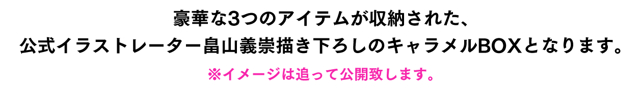 豪華な3つのアイテムが収納された、公式イラストレーター畠山義崇描き下ろしのキャラメルBOXとなります。※イメージは追って公開致します。