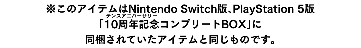 ※このアイテムはNintendo Switch版、PlayStation 5版「10周年記念（ルビ：テンスアニバーサリー）コンプリートBOX」に同梱されていたアイテムと同じものです。