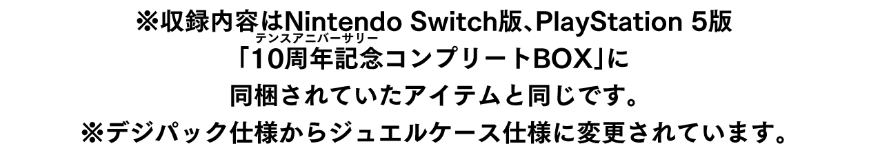 ※収録内容はNintendo Switch版、PlayStation 5版「10周年記念（ルビ：テンスアニバーサリー）コンプリートBOX」に同梱されていたアイテムと同じです。※デジパック仕様からジュエルケース仕様に変更されています。