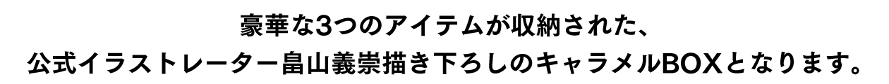 豪華な3つのアイテムが収納された、公式イラストレーター畠山義崇描き下ろしのキャラメルBOXとなります。※イメージは追って公開致します。