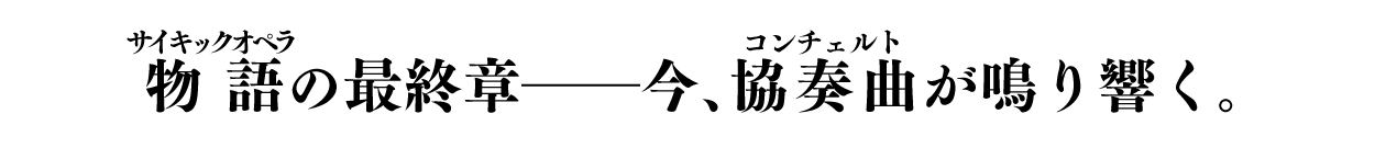 物語（ルビ：サイキックオペラ）の最終章――今、協奏曲（ルビ：コンチェルト）が鳴り響く。
