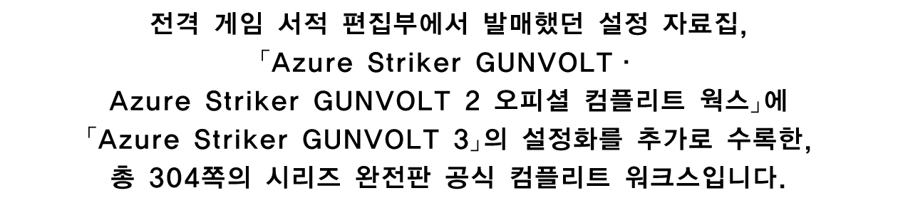 전격 게임 서적 편집부에서 발매했던 설정 자료집, 「Azure Striker GUNVOLT · Azure Striker GUNVOLT 2 오피셜 컴플리트 웍스」에 「Azure Striker GUNVOLT 3」의 설정화를 추가로 수록한, 총 304쪽의 시리즈 완전판 공식 컴플리트 워크스입니다.