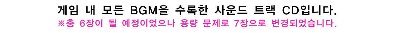 게임 내 모든 BGM을 수록한 사운드 트랙 CD입니다.※총 6장이 될 예정이었으나 용량 문제로 7장으로 변경되었습니다.