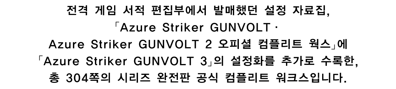 전격 게임 서적 편집부에서 발매했던 설정 자료집, 「Azure Striker GUNVOLT · Azure Striker GUNVOLT 2 오피셜 컴플리트 웍스」에 「Azure Striker GUNVOLT 3」의 설정화를 추가로 수록한, 총 304쪽의 시리즈 완전판 공식 컴플리트 워크스입니다.