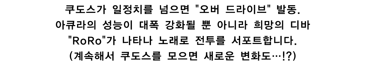 쿠도스가 일정치를 넘으면 오버 드라이브 발동. 아큐라의 성능이 대폭 강화될 뿐 아니라 희망의 디바 RoRo가 나타나 노래로 전투를 서포트합니다.(계속해서 쿠도스를 모으면 새로운 변화도…!?)