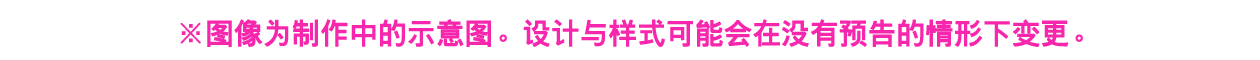 ※图像为制作中的示意图。设计与样式可能会在没有预告的情形下变更。