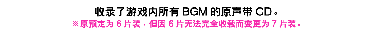 收录了游戏内所有BGM的原声带CD。※原预定为6片装，但因6片无法完全收载而变更为7片装。