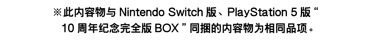 ※此内容物与Nintendo Switch版、PlayStation 5版“10周年纪念完全版BOX”同捆的内容物为相同品项。详情请见此