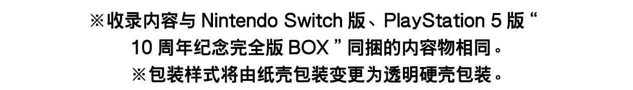 收录内容与Nintendo Switch版、PlayStation 5版“10周年纪念完全版BOX”同捆的内容物相同。※包装样式将由纸壳包装变更为透明硬壳包装。