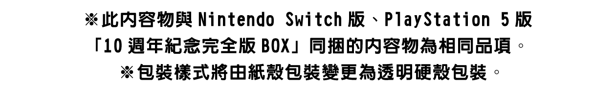 ※收錄內容與Nintendo Switch版、PlayStation 5版「10週年紀念完全版BOX」同捆的內容物相同。※包裝樣式將由紙殼包裝變更為透明硬殼包裝。