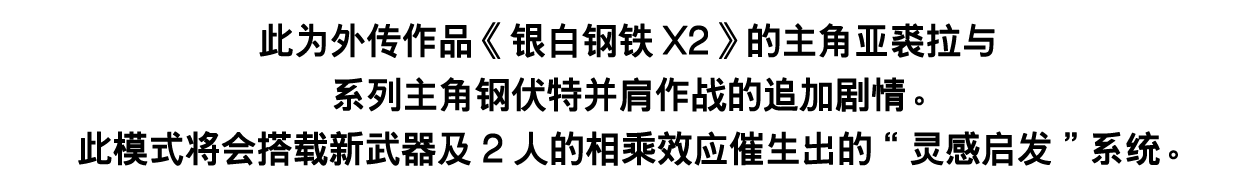 此为外传作品《银白钢铁X2》的主角亚裘拉与系列主角钢伏特并肩作战的追加剧情。此模式将会搭载新武器及2人的相乘效应催生出的“灵感启发”系统。