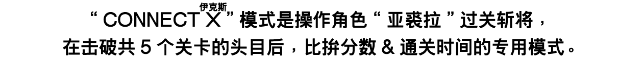 CONNECT X（伊克斯）模式是操作角色“亚裘拉”过关斩将，在击破共5个关卡的头目后，比拚分数&通关时间的专用模式。