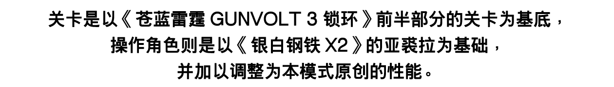 关卡是以《苍蓝雷霆GUNVOLT 3 锁环》前半部分的关卡为基底，操作角色则是以《银白钢铁X2》的亚裘拉为基础，并加以调整为本模式原创的性能。