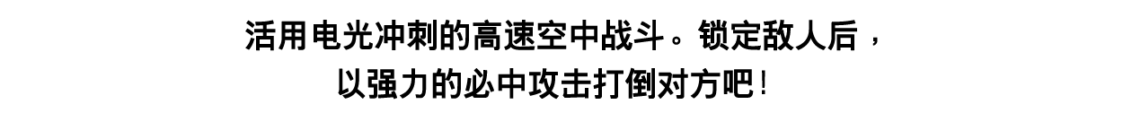 活用电光冲刺的高速空中战斗。锁定敌人后，以强力的必中攻击打倒对方吧！