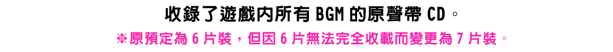 收錄了遊戲內所有BGM的原聲帶CD。※原預定為6片裝，但因6片無法完全收載而變更為7片裝。