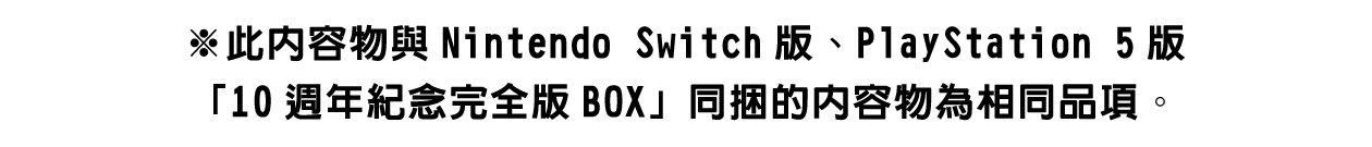 ※此內容物與Nintendo Switch版、PlayStation 5版「10週年紀念完全版BOX」同捆的內容物為相同品項。詳情請見此