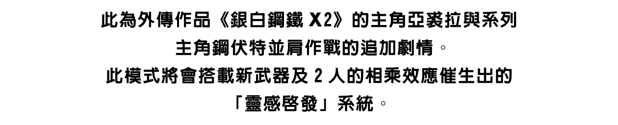 此為外傳作品《銀白鋼鐵X2》的主角亞裘拉與系列主角鋼伏特並肩作戰的追加劇情。此模式將會搭載新武器及2人的相乘效應催生出的「靈感啟發」系統。