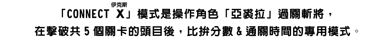 「CONNECT X（ルビ：伊克斯）」模式是操作角色「亞裘拉」過關斬將，在擊破共5個關卡的頭目後，比拚分數&通關時間的專用模式。
