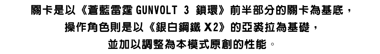關卡是以《蒼藍雷霆GUNVOLT 3 鎖環》前半部分的關卡為基底，操作角色則是以《銀白鋼鐵X2》的亞裘拉為基礎，並加以調整為本模式原創的性能。