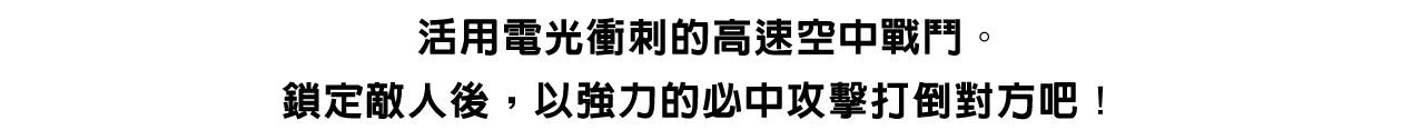 活用電光衝刺的高速空中戰鬥。鎖定敵人後，以強力的必中攻擊打倒對方吧！