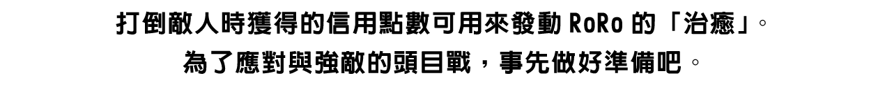 打倒敵人時獲得的信用點數可用來發動RoRo的「治癒」。為了應對與強敵的頭目戰，事先做好準備吧。