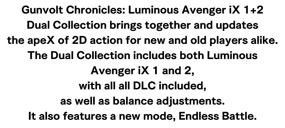 Gunvolt Chronicles: Luminous Avenger iX 1+2 Dual Collection brings together and updates the apeX of 2D action for new and old players alike.