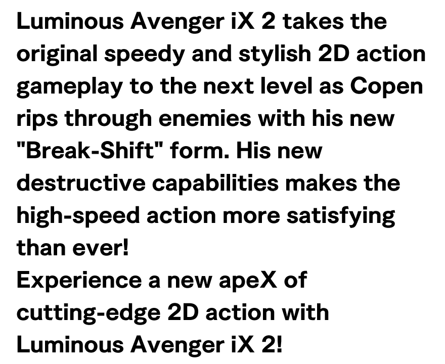 Luminous Avenger iX 2 takes the original speedy and stylish 2D action gameplay to the next level as Copen rips through enemies with his new Break-Shift form. 